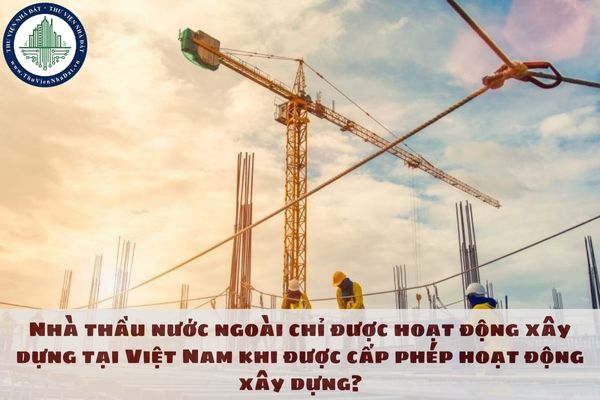 Nhà thầu nước ngoài chỉ được hoạt động xây dựng tại Việt Nam khi được cấp phép hoạt động xây dựng?