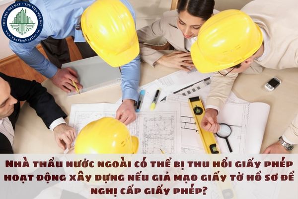 Nhà thầu nước ngoài có thể bị thu hồi giấy phép hoạt động xây dựng nếu giả mạo giấy tờ hồ sơ đề nghị cấp giấy phép?