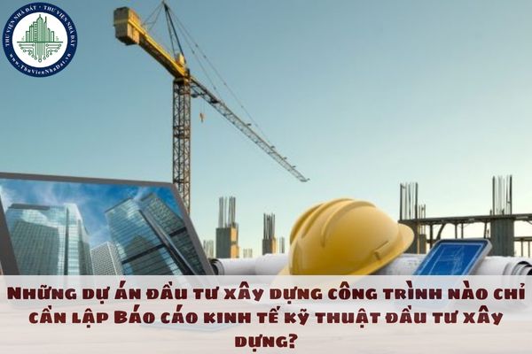 Những dự án đầu tư xây dựng công trình nào chỉ cần lập Báo cáo kinh tế kỹ thuật đầu tư xây dựng?