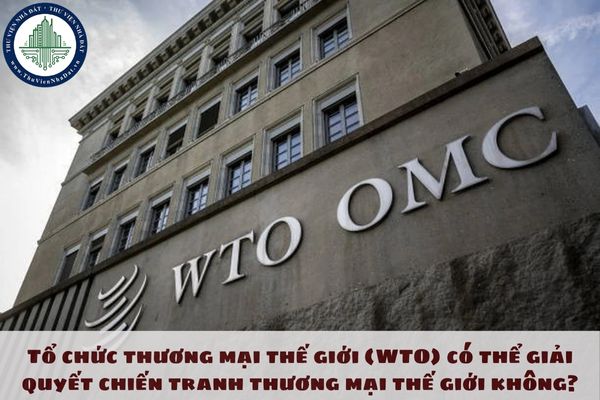 Tổ chức thương mại thế giới (WTO) có thể giải quyết chiến tranh thương mại thế giới không?