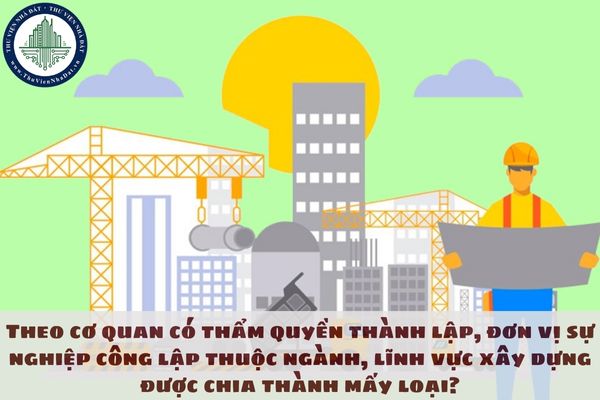 Theo cơ quan có thẩm quyền thành lập, đơn vị sự nghiệp công lập thuộc ngành, lĩnh vực xây dựng được chia thành mấy loại?