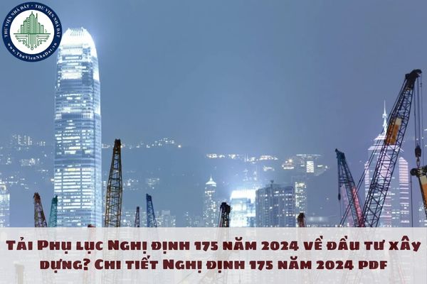 Tải Phụ lục Nghị định 175 năm 2024 về đầu tư xây dựng? Chi tiết Nghị định 175 năm 2024 pdf