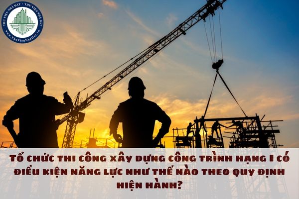 Tổ chức thi công xây dựng công trình hạng I có điều kiện năng lực như thế nào theo quy định hiện hành?