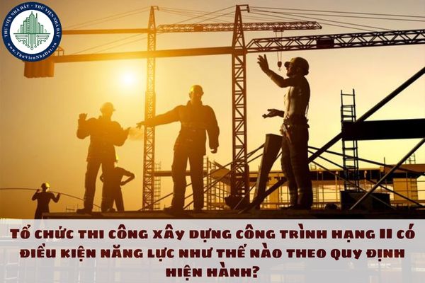 Tổ chức thi công xây dựng công trình hạng II có điều kiện năng lực như thế nào theo quy định hiện hành?