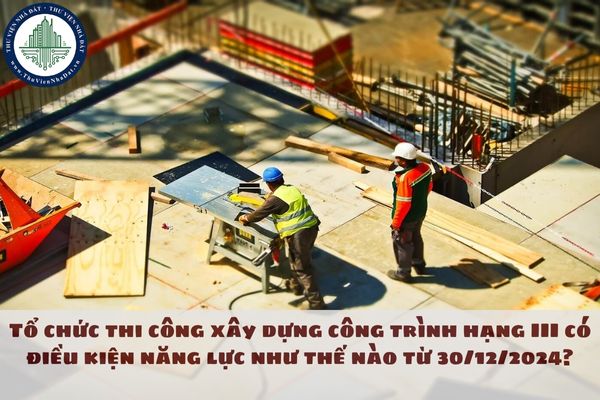 Tổ chức thi công xây dựng công trình hạng III có điều kiện năng lực như thế nào từ 30/12/2024?