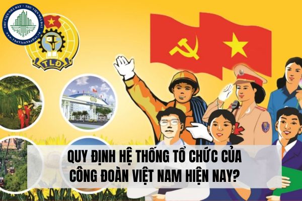 Quy định hệ thống tổ chức của Công đoàn Việt Nam hiện nay?