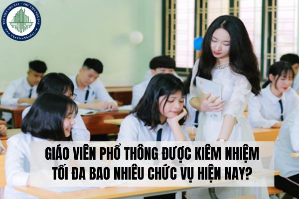 Giáo viên phổ thông được kiêm nhiệm tối đa bao nhiêu chức vụ hiện nay?