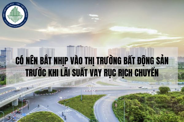 Có nên bắt nhịp vào thị trường bất động sản trước khi lãi suất vay rục rịch chuyển hướng?