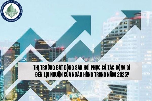 Thị trường bất động sản hồi phục có tác động gì đến lợi nhuận của ngân hàng trong năm 2025?
