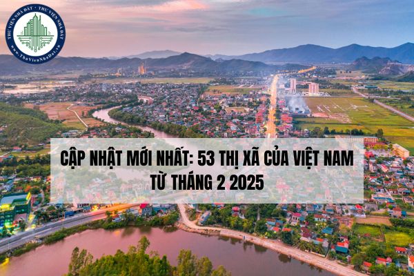 Cập nhật mới nhất: 53 thị xã của Việt Nam từ tháng 2 2025