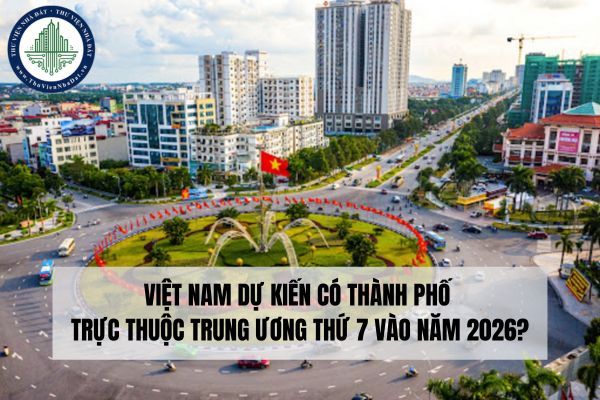 Việt Nam dự kiến có thành phố trực thuộc trung ương thứ 7 vào năm 2026?