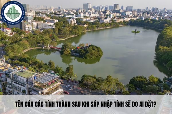 Tên của các tỉnh thành sau khi sáp nhập tỉnh sẽ do ai đặt?