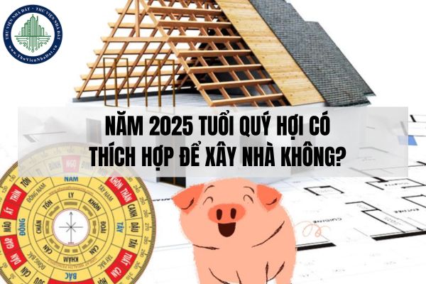 Năm 2025 tuổi Quý Hợi có thích hợp để xây nhà không?