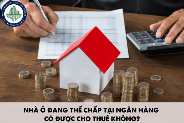 Nhà ở đang thế chấp tại ngân hàng có được cho thuê không?