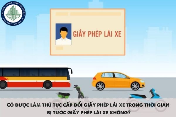 Có được làm thủ tục cấp đổi giấy phép lái xe trong thời gian bị tước giấy phép lái xe không?