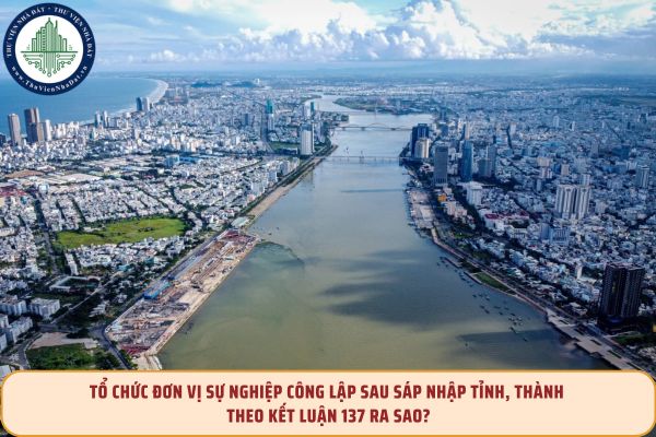Tổ chức đơn vị sự nghiệp công lập sau sáp nhập tỉnh, thành theo Kết luận 137 ra sao?