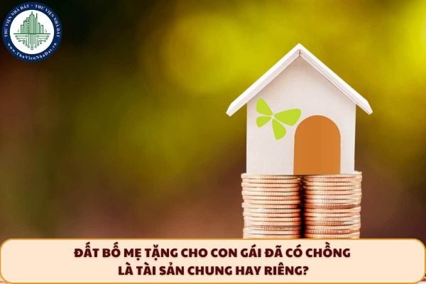Đất bố mẹ tặng cho con gái đã có chồng là tài sản chung hay riêng?