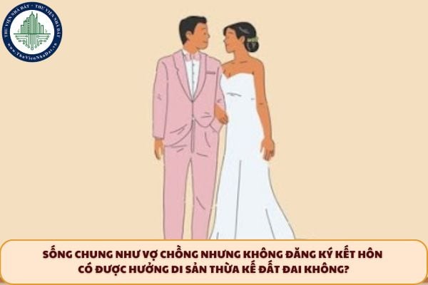 Sống chung như vợ chồng nhưng không đăng ký kết hôn có được hưởng di sản thừa kế đất đai không?