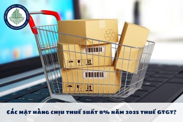 Các mặt hàng chịu thuế suất 8% năm 2025 thuế GTGT? Mức thuế suất thuế GTGT 2025 ra sao?