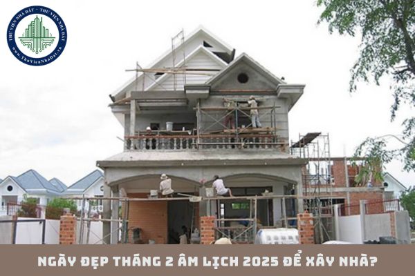 Ngày đẹp tháng 2 âm lịch 2025 để xây nhà? Tháng 2 âm lịch 2025 ngày nào đẹp để làm nhà?