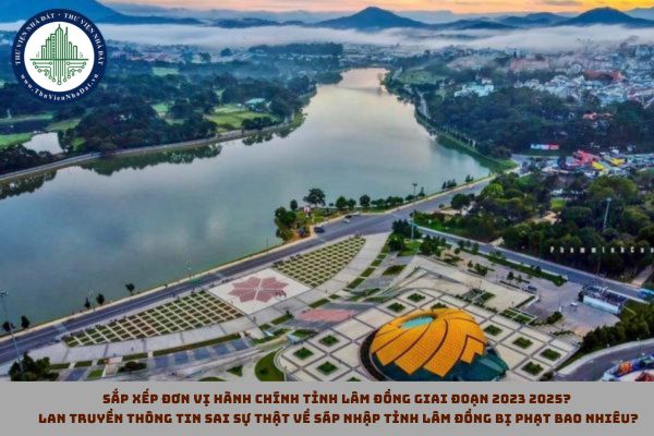 Sắp xếp đơn vị hành chính tỉnh Lâm Đồng giai đoạn 2023 2025? Lan truyền thông tin sai sự thật về sáp nhập tỉnh Lâm Đồng bị phạt bao nhiêu?