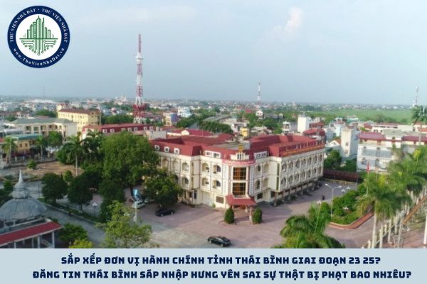 Sắp xếp đơn vị hành chính tỉnh Thái Bình giai đoạn 23 25? Đăng tin Thái Bình sáp nhập Hưng Yên sai sự thật bị phạt bao nhiêu?