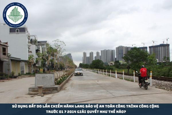 Sử dụng đất do lấn chiếm hành lang bảo vệ an toàn công trình công cộng trước 01 7 2014 giải quyết như thế nào?