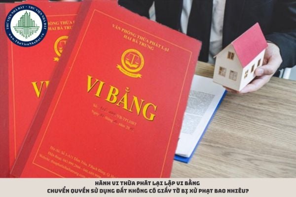 Hành vi thừa phát lại lập vi bằng chuyển quyền sử dụng đất không có giấy tờ bị xử phạt bao nhiêu?