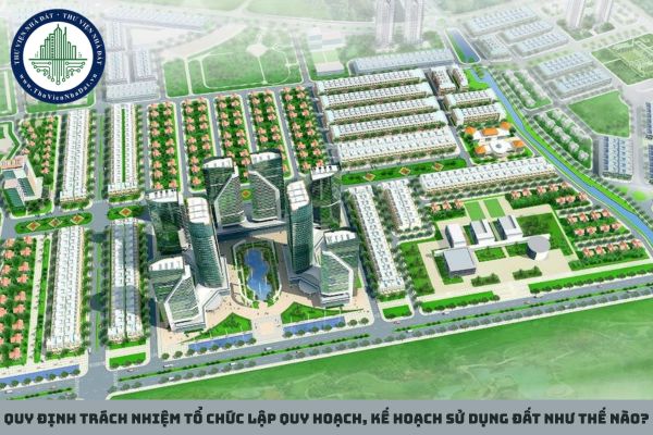 Quy định trách nhiệm tổ chức lập quy hoạch, kế hoạch sử dụng đất như thế nào?