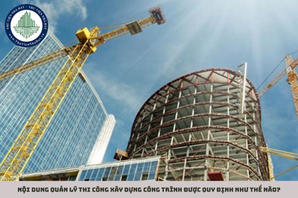 Nội dung quản lý thi công xây dựng công trình được quy định như thế nào?
