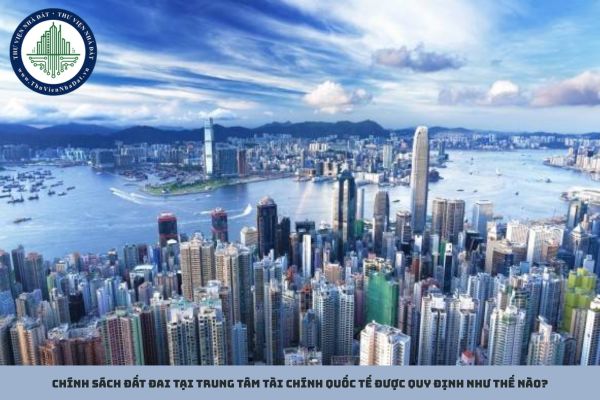 Chính sách đất đai tại Trung tâm tài chính quốc tế được quy định như thế nào?
