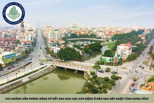 Chi nhánh Văn phòng Đăng ký đất đai Khu vực Kim Động ở đâu sau sáp nhập tỉnh Hưng Yên?