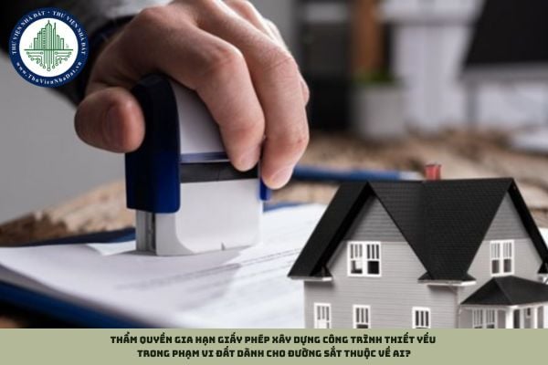 Thẩm quyền gia hạn giấy phép xây dựng công trình thiết yếu trong phạm vi đất dành cho đường sắt thuộc về ai?