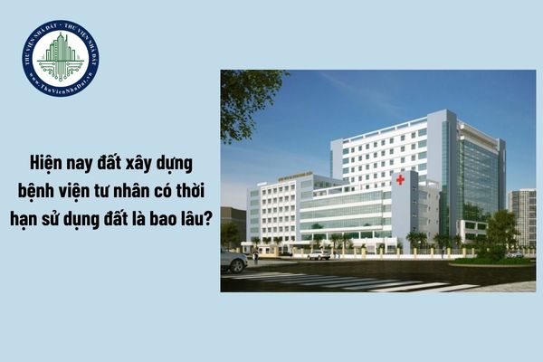 Hiện nay đất xây dựng bệnh viện tư nhân có thời hạn sử dụng đất là bao lâu?