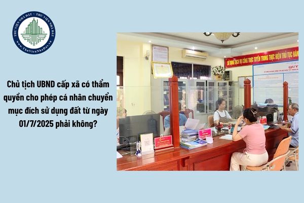 Chủ tịch UBND cấp xã có thẩm quyền cho phép cá nhân chuyển mục đích sử dụng đất từ ngày 01/7/2025 phải không?