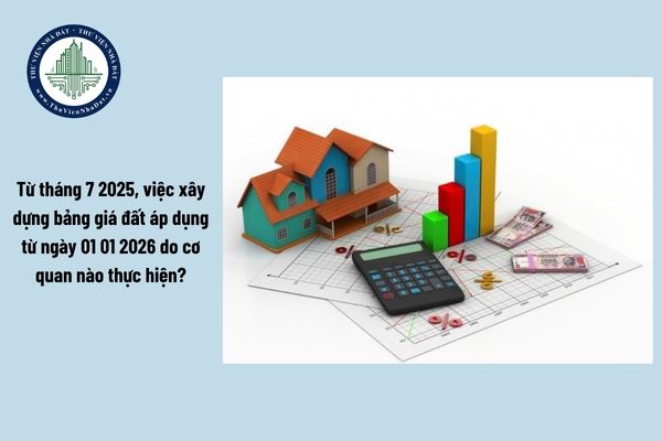 Từ tháng 7 2025, việc xây dựng bảng giá đất áp dụng từ ngày 01 01 2026 do cơ quan nào thực hiện?