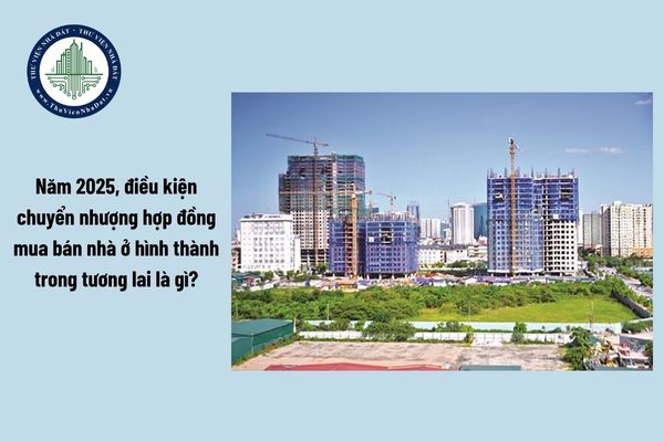 Năm 2025, điều kiện chuyển nhượng hợp đồng mua bán nhà ở hình thành trong tương lai là gì?