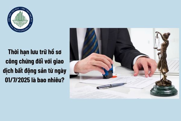 Thời hạn lưu trữ hồ sơ công chứng đối với giao dịch bất động sản từ ngày 01/7/2025 là bao nhiêu?