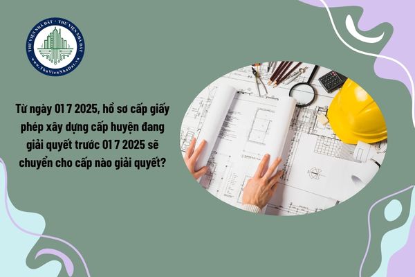 Từ ngày 01 7 2025, hồ sơ cấp giấy phép xây dựng cấp huyện đang giải quyết trước 01 7 2025 sẽ chuyển cho cấp nào giải quyết?