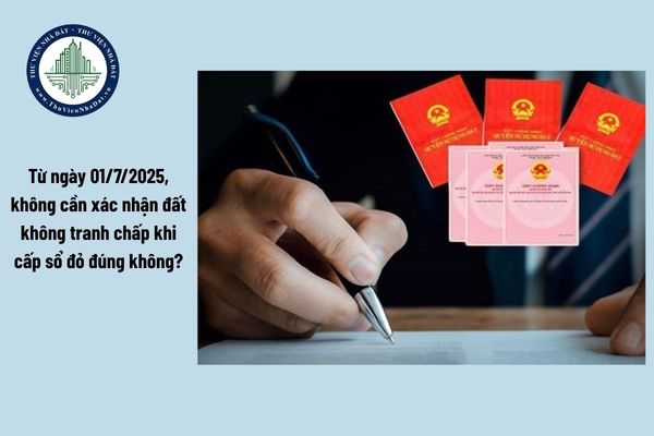 Từ ngày 01/7/2025, không cần xác nhận đất không tranh chấp khi cấp sổ đỏ đúng không?