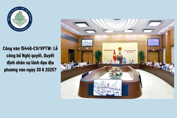 Công văn 15446-CV/VPTW: Lễ công bố Nghị quyết, Quyết định nhân sự lãnh đạo địa phương vào ngày 30 6 2025?