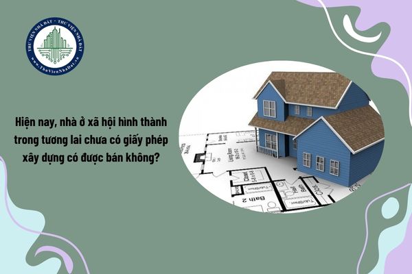 Hiện nay, nhà ở xã hội hình thành trong tương lai chưa có giấy phép xây dựng có được bán không?