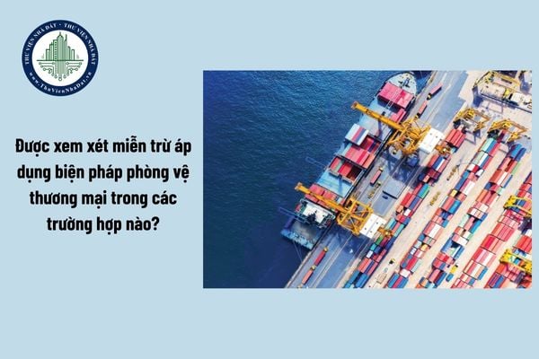 Được xem xét miễn trừ áp dụng biện pháp phòng vệ thương mại trong các trường hợp nào?