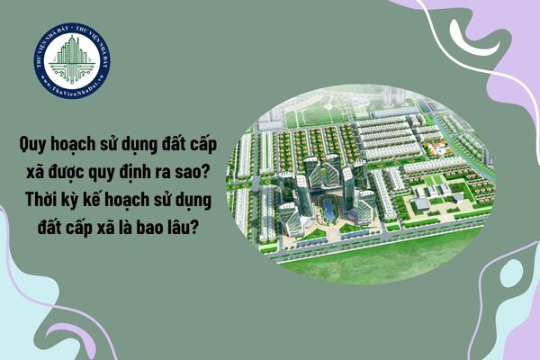 Từ tháng 7 2025, quy hoạch sử dụng đất cấp xã được quy định ra sao? Thời kỳ kế hoạch sử dụng đất cấp xã là bao lâu?