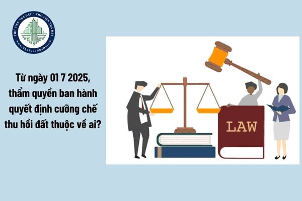 Từ ngày 01 7 2025, thẩm quyền ban hành quyết định cưỡng chế thu hồi đất thuộc về ai?
