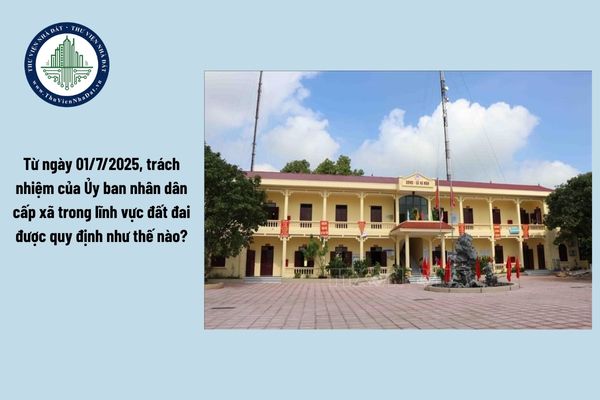 Từ ngày 01/7/2025, trách nhiệm của Ủy ban nhân dân cấp xã trong lĩnh vực đất đai được quy định như thế nào?