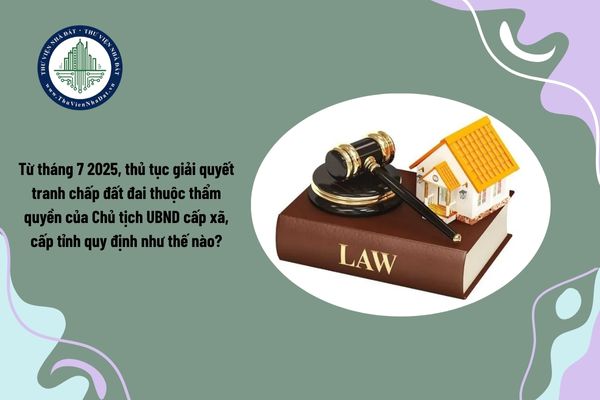 Từ tháng 7 2025, thủ tục giải quyết tranh chấp đất đai thuộc thẩm quyền của Chủ tịch UBND cấp xã, cấp tỉnh quy định như thế nào?