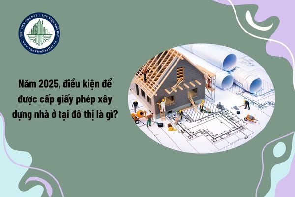 Năm 2025, điều kiện để được cấp giấy phép xây dựng nhà ở tại đô thị là gì?