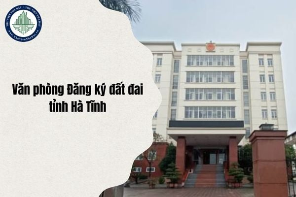 Địa chỉ Văn phòng Đăng ký đất đai tỉnh Hà Tĩnh ở đâu sau sáp nhập và sắp xếp từ 1 7 2025?