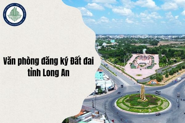 Cập nhật địa chỉ mới Văn phòng đăng ký Đất đai tỉnh Long An sau sáp nhập từ 1 7 2025 chi tiết nhất?